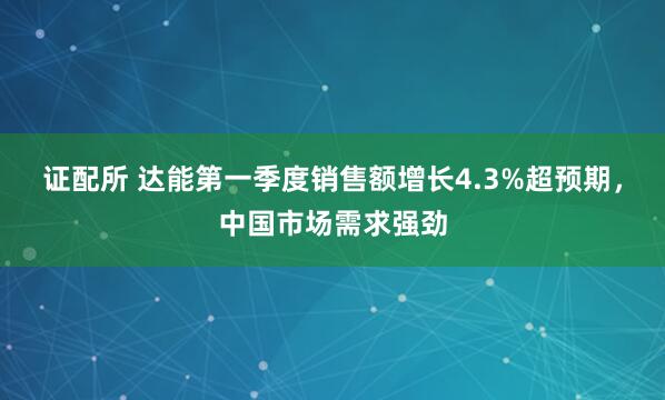 证配所 达能第一季度销售额增长4.3%超预期，中国市场需求强劲