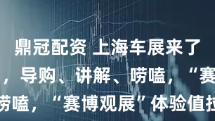 鼎冠配资 上海车展来了机器人销售，导购、讲解、唠嗑，“赛博观展”体验值拉满