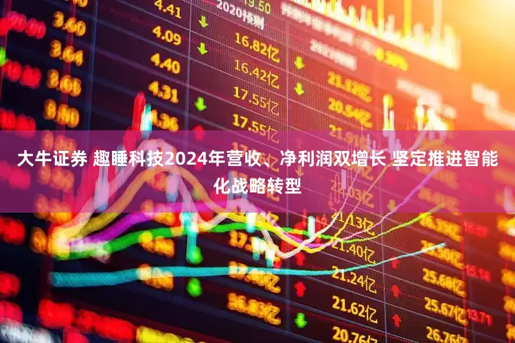 大牛证券 趣睡科技2024年营收、净利润双增长 坚定推进智能化战略转型