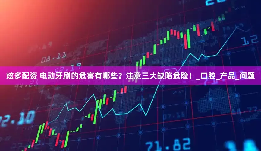 炫多配资 电动牙刷的危害有哪些？注意三大缺陷危险！_口腔_产品_问题