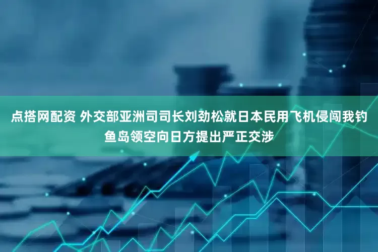 点搭网配资 外交部亚洲司司长刘劲松就日本民用飞机侵闯我钓鱼岛领空向日方提出严正交涉