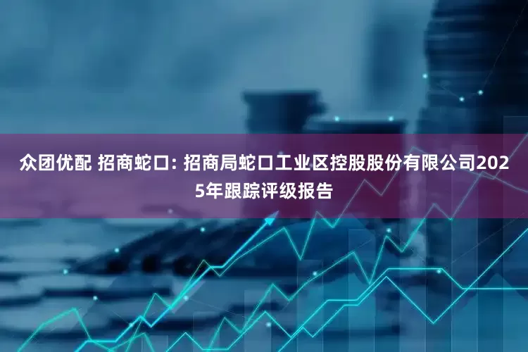 众团优配 招商蛇口: 招商局蛇口工业区控股股份有限公司2025年跟踪评级报告