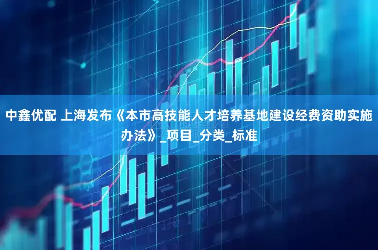 中鑫优配 上海发布《本市高技能人才培养基地建设经费资助实施办法》_项目_分类_标准