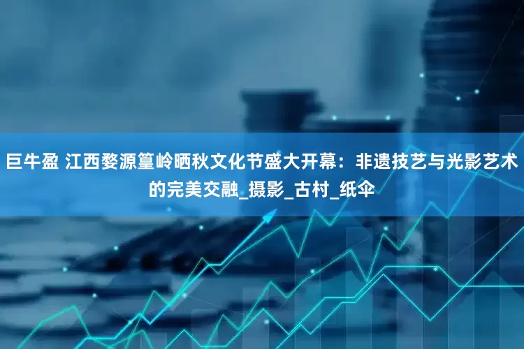巨牛盈 江西婺源篁岭晒秋文化节盛大开幕：非遗技艺与光影艺术的完美交融_摄影_古村_纸伞