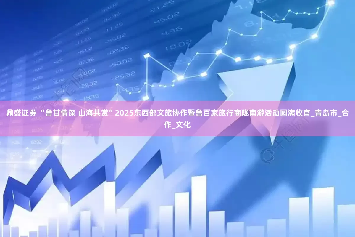 鼎盛证券 “鲁甘情深 山海共赏”2025东西部文旅协作暨鲁百家旅行商陇南游活动圆满收官_青岛市_合作_文化