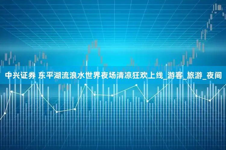 中兴证券 东平湖流浪水世界夜场清凉狂欢上线_游客_旅游_夜间