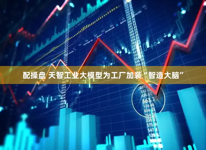 配操盘 天智工业大模型为工厂加装“智造大脑”