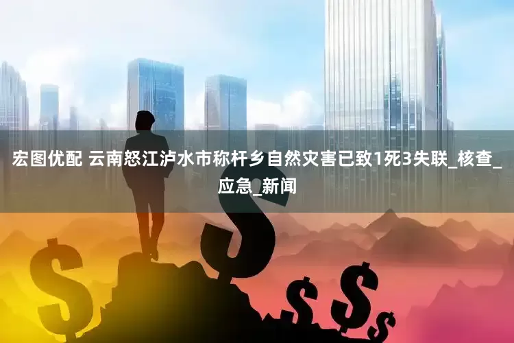 宏图优配 云南怒江泸水市称杆乡自然灾害已致1死3失联_核查_应急_新闻