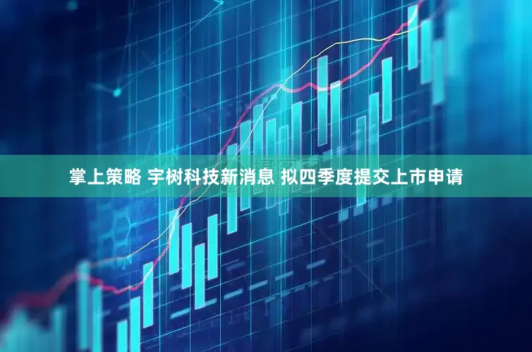 掌上策略 宇树科技新消息 拟四季度提交上市申请