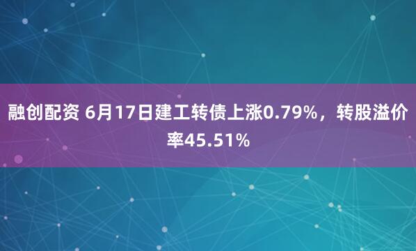 融创配资 6月17日建工转债上涨0.79%，转股溢价率45.51%