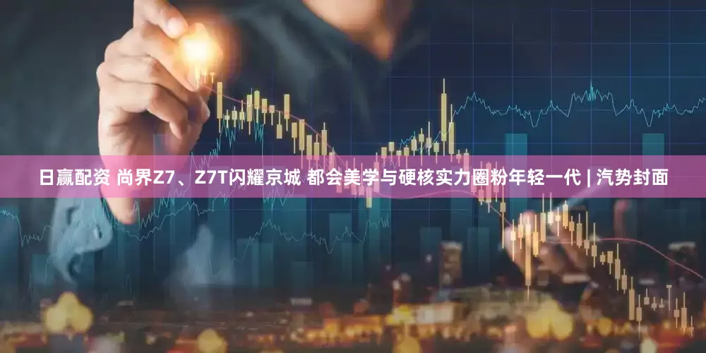 日赢配资 尚界Z7、Z7T闪耀京城 都会美学与硬核实力圈粉年轻一代 | 汽势封面