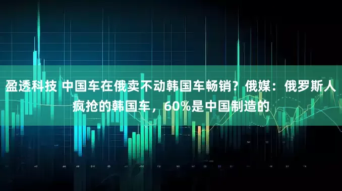 盈透科技 中国车在俄卖不动韩国车畅销？俄媒：俄罗斯人疯抢的韩国车，60%是中国制造的