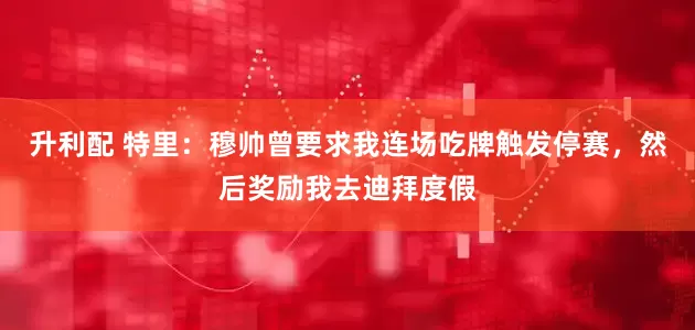 升利配 特里:穆帅曾要求我连场吃牌触发停赛,然后奖励我去迪拜度假